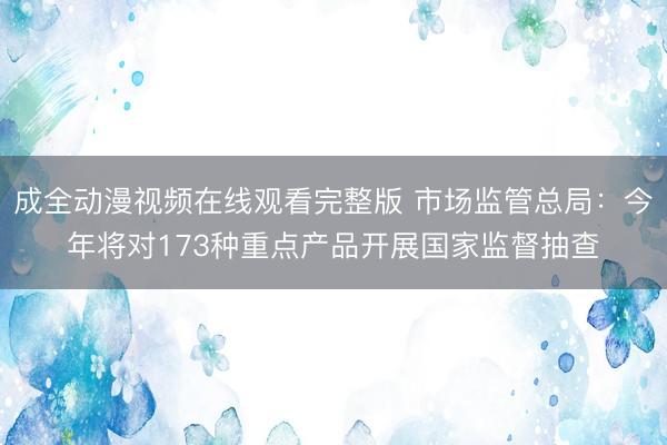 成全动漫视频在线观看完整版 市场监管总局：今年将对173种重点产品开展国家监督抽查