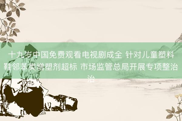 十九岁中国免费观看电视剧成全 针对儿童塑料鞋邻苯类增塑剂超标 市场监管总局开展专项整治
