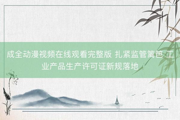成全动漫视频在线观看完整版 扎紧监管篱笆 工业产品生产许可证新规落地