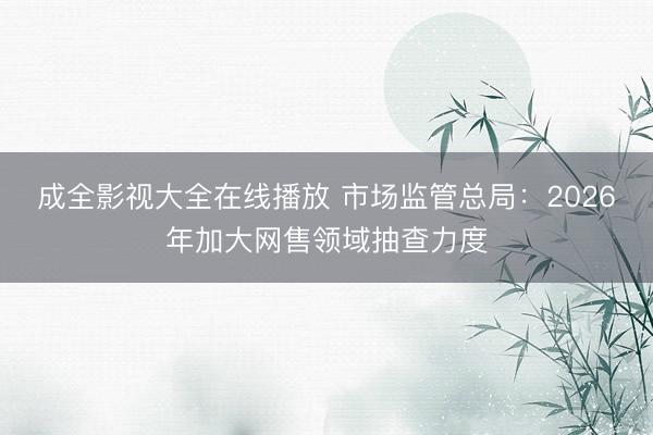 成全影视大全在线播放 市场监管总局：2026年加大网售领域抽查力度