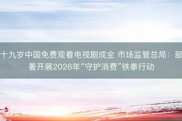 十九岁中国免费观看电视剧成全 市场监管总局：部署开展2026年“守护消费”铁拳行动