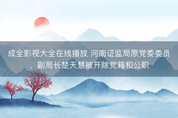 成全影视大全在线播放 河南证监局原党委委员、副局长楚天慧被开除党籍和公职