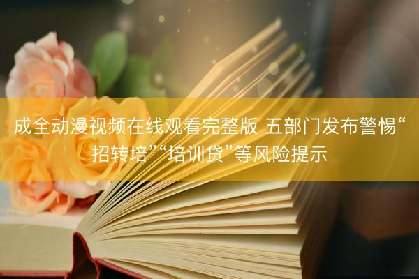 成全动漫视频在线观看完整版 五部门发布警惕“招转培”“培训贷”等风险提示