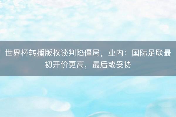 世界杯转播版权谈判陷僵局，业内：国际足联最初开价更高，最后或妥协