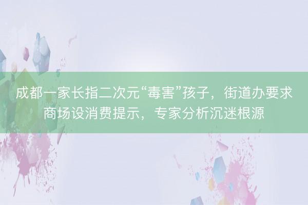 成都一家长指二次元“毒害”孩子，街道办要求商场设消费提示，专家分析沉迷根源