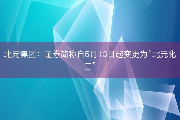 北元集团：证券简称自5月13日起变更为“北元化工”