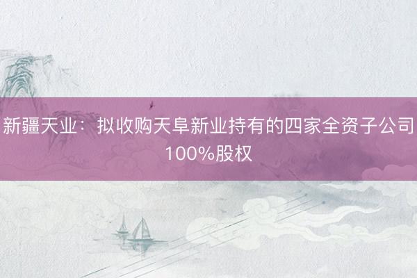新疆天业：拟收购天阜新业持有的四家全资子公司100%股权