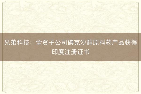 兄弟科技：全资子公司碘克沙醇原料药产品获得印度注册证书