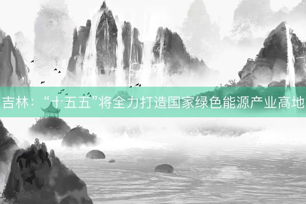 吉林：“十五五”将全力打造国家绿色能源产业高地