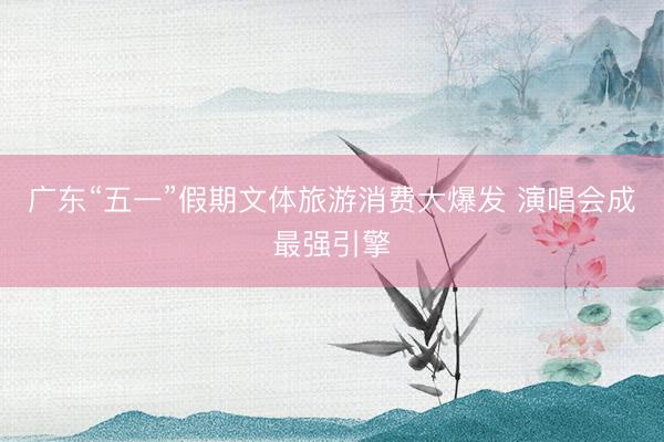 广东“五一”假期文体旅游消费大爆发 演唱会成最强引擎