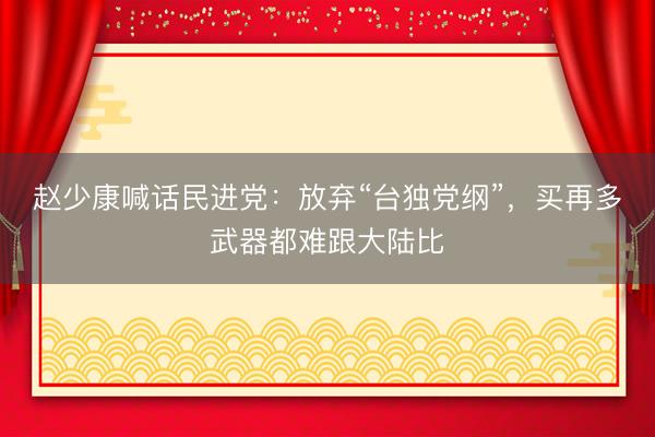 赵少康喊话民进党：放弃“台独党纲”，买再多武器都难跟大陆比