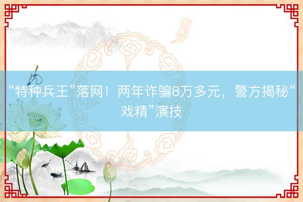 “特种兵王”落网！两年诈骗8万多元，警方揭秘“戏精”演技