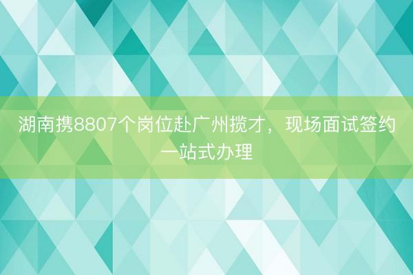 湖南携8807个岗位赴广州揽才，现场面试签约一站式办理