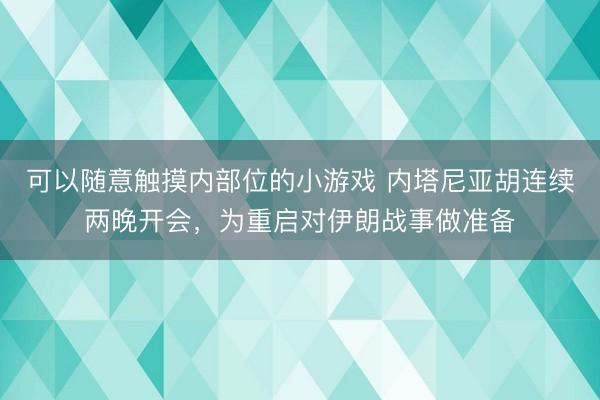 可以随意触摸内部位的小游戏 内塔尼亚胡连续两晚开会，为重启对伊朗战事做准备