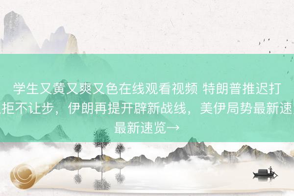学生又黄又爽又色在线观看视频 特朗普推迟打击但拒不让步，伊朗再提开辟新战线，美伊局势最新速览→
