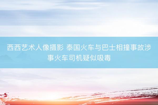 西西艺术人像摄影 泰国火车与巴士相撞事故涉事火车司机疑似吸毒
