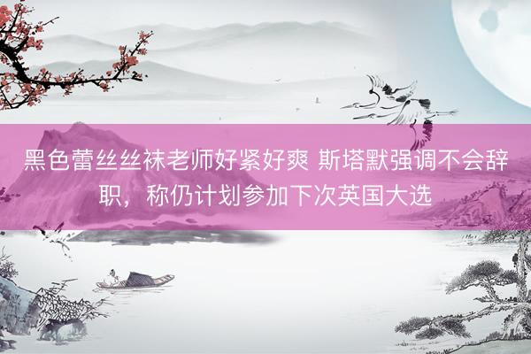 黑色蕾丝丝袜老师好紧好爽 斯塔默强调不会辞职，称仍计划参加下次英国大选