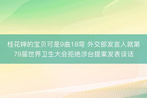 桂花婶的宝贝可是9曲18弯 外交部发言人就第79届世界卫生大会拒绝涉台提案发表谈话