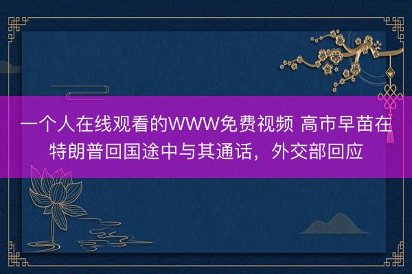 一个人在线观看的WWW免费视频 高市早苗在特朗普回国途中与其通话，外交部回应