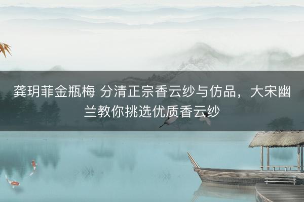 龚玥菲金瓶梅 分清正宗香云纱与仿品，大宋幽兰教你挑选优质香云纱