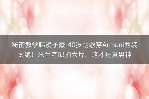 秘密教学韩漫子豪 40岁胡歌穿Armani西装太绝！米兰宅邸拍大片，这才是真男神