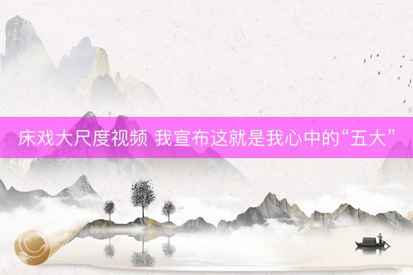 床戏大尺度视频 我宣布这就是我心中的“五大”