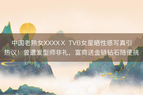 中国老熟女XXXXⅩ TVB女星晒性感写真引热议！曾遭发型师非礼，富商送金链钻石随便挑