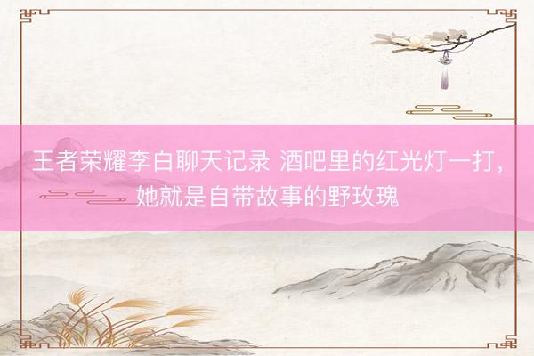 王者荣耀李白聊天记录 酒吧里的红光灯一打，她就是自带故事的野玫瑰