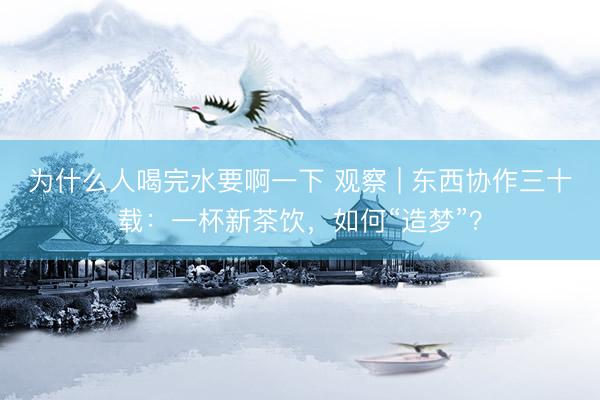 为什么人喝完水要啊一下 观察 | 东西协作三十载：一杯新茶饮，如何“造梦”？