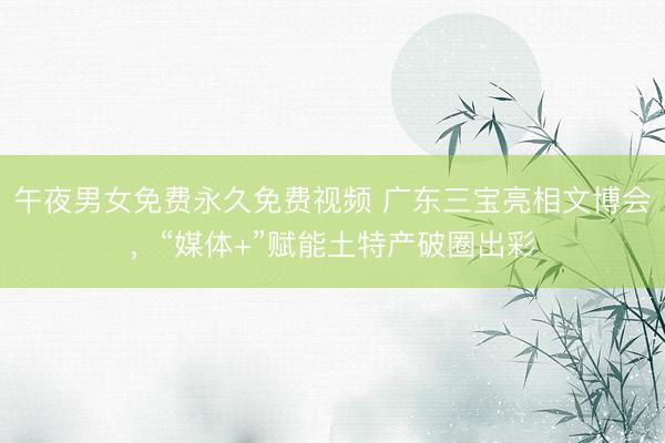 午夜男女免费永久免费视频 广东三宝亮相文博会，“媒体+”赋能土特产破圈出彩