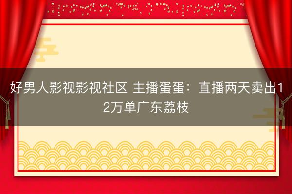 好男人影视影视社区 主播蛋蛋：直播两天卖出12万单广东荔枝
