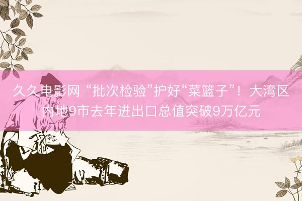 久久电影网 “批次检验”护好“菜篮子”!大湾区内地9市去年进出口总值突破9万亿元