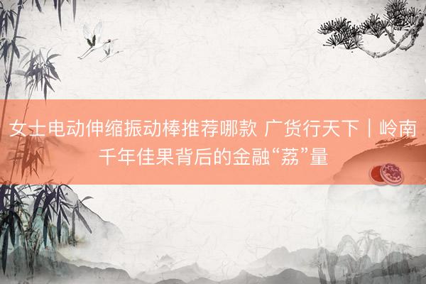女士电动伸缩振动棒推荐哪款 广货行天下｜岭南千年佳果背后的金融“荔”量