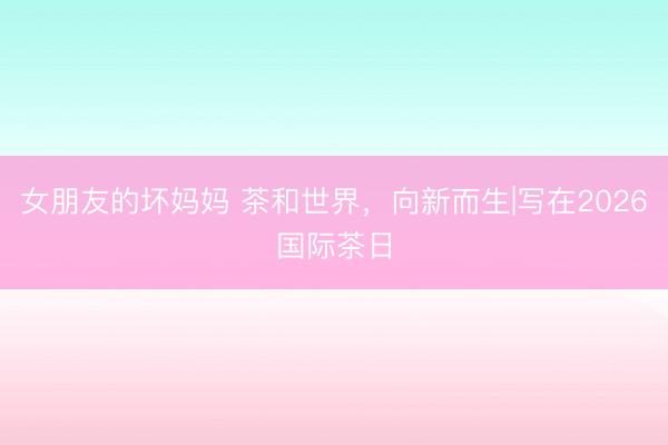 女朋友的坏妈妈 茶和世界，向新而生|写在2026国际茶日