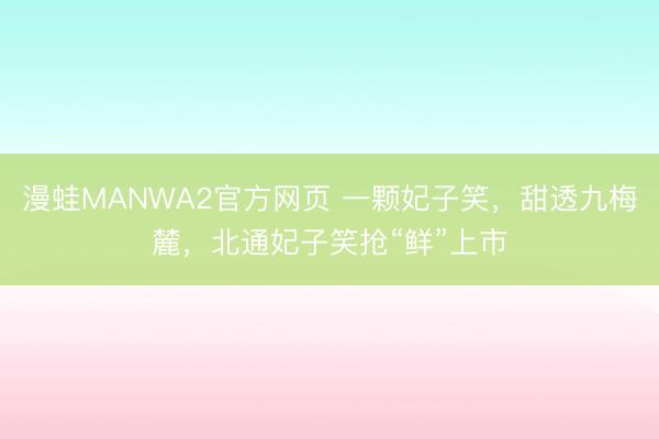 漫蛙MANWA2官方网页 一颗妃子笑，甜透九梅麓，北通妃子笑抢“鲜”上市
