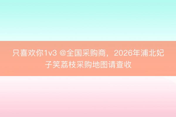 只喜欢你1v3 @全国采购商，2026年浦北妃子笑荔枝采购地图请查收