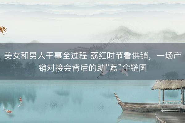 美女和男人干事全过程 荔红时节看供销，一场产销对接会背后的助“荔”全链图