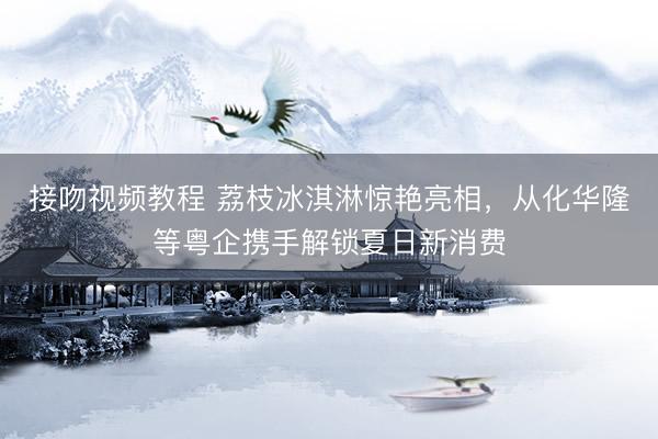 接吻视频教程 荔枝冰淇淋惊艳亮相，从化华隆等粤企携手解锁夏日新消费