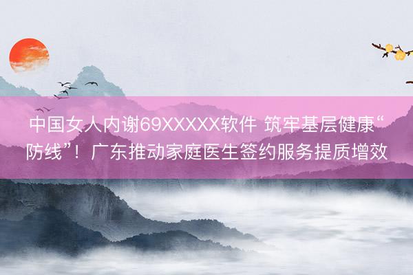 中国女人内谢69XXXXX软件 筑牢基层健康“防线”！广东推动家庭医生签约服务提质增效