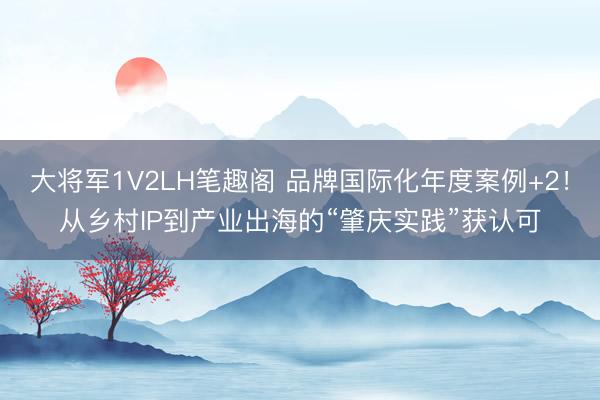 大将军1V2LH笔趣阁 品牌国际化年度案例+2！从乡村IP到产业出海的“肇庆实践”获认可