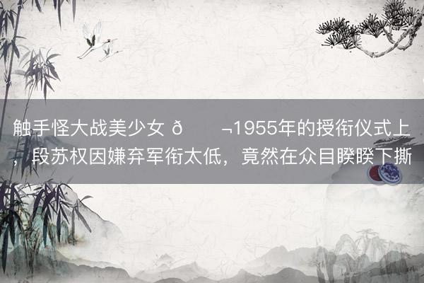 触手怪大战美少女 🌬1955年的授衔仪式上，段苏权因嫌弃军衔太低，竟然在众目睽睽下撕