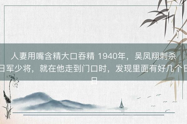 人妻用嘴含精大口吞精 1940年，吴凤翔刺杀日军少将，就在他走到门口时，发现里面有好几个日