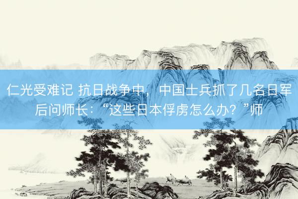 仁光受难记 抗日战争中，中国士兵抓了几名日军后问师长：“这些日本俘虏怎么办？”师