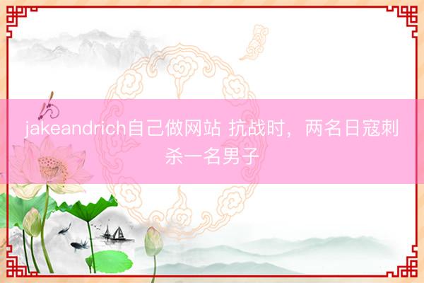 jakeandrich自己做网站 抗战时，两名日寇刺杀一名男子