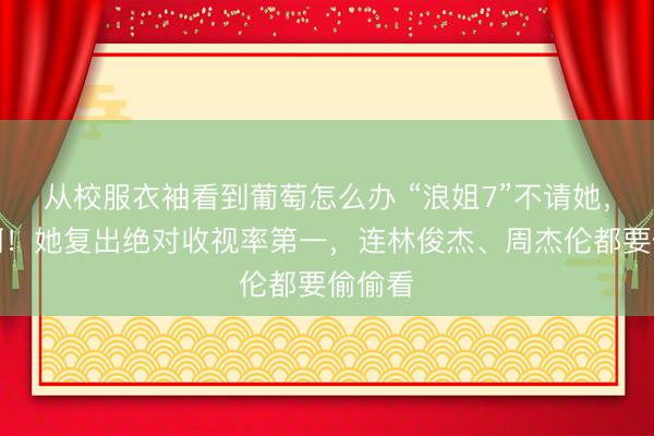 从校服衣袖看到葡萄怎么办 “浪姐7”不请她，糊涂啊！她复出绝对收视率第一，连林俊杰、周杰伦都要偷偷看