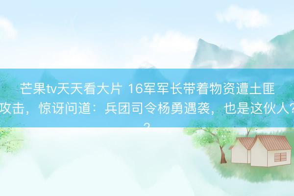 芒果tv天天看大片 16军军长带着物资遭土匪攻击，惊讶问道：兵团司令杨勇遇袭，也是这伙人？