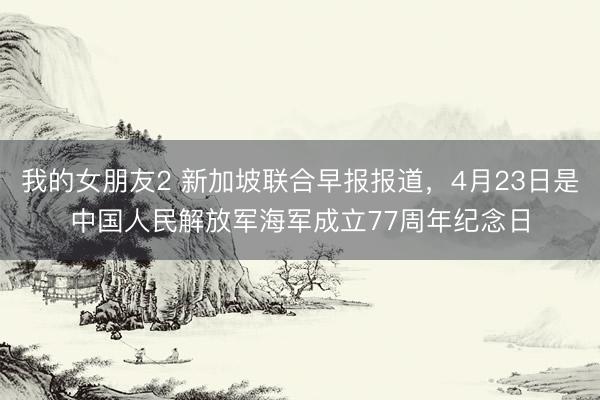 我的女朋友2 新加坡联合早报报道，4月23日是中国人民解放军海军成立77周年纪念日