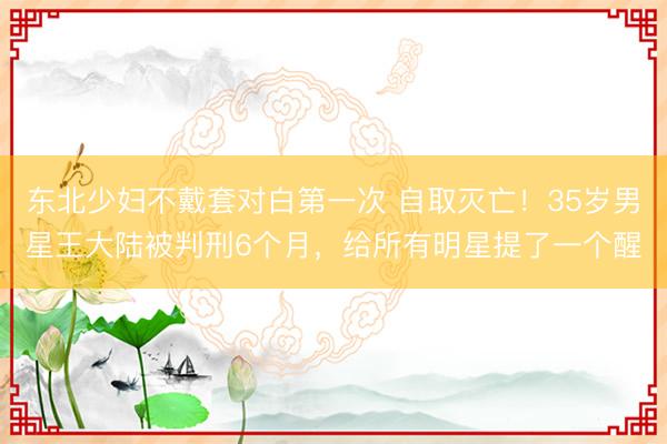 东北少妇不戴套对白第一次 自取灭亡！35岁男星王大陆被判刑6个月，给所有明星提了一个醒