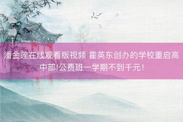 潘金莲在线观看版视频 霍英东创办的学校重启高中部!公费班一学期不到千元!