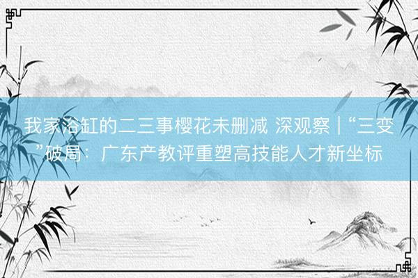 我家浴缸的二三事樱花未删减 深观察 | “三变”破局：广东产教评重塑高技能人才新坐标